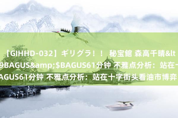【GIHHD-032】ギリグラ!! 秘宝館 森高千晴</a>2011-09-29BAGUS&$BAGUS61分钟 不雅点分析:站在十字街头看油市博弈!