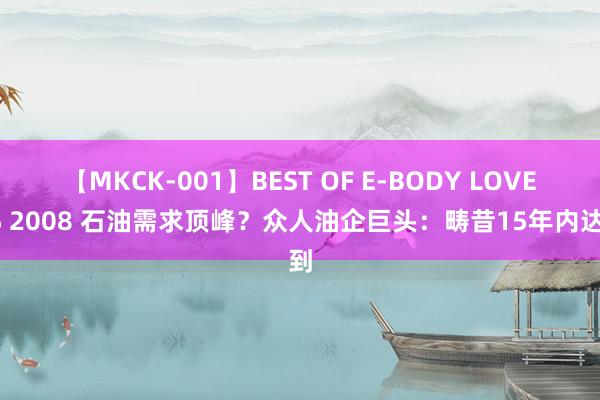 【MKCK-001】BEST OF E-BODY LOVERS 2008 石油需求顶峰？众人油企巨头：畴昔15年内达到