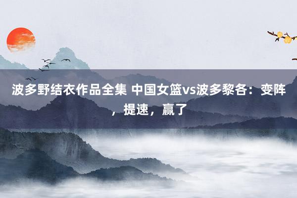 波多野结衣作品全集 中国女篮vs波多黎各：变阵，提速，赢了