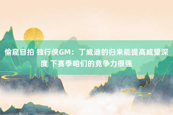 偷窥自拍 独行侠GM：丁威迪的归来能提高威望深度 下赛季咱们的竞争力很强