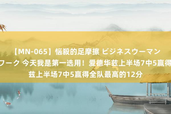 【MN-065】悩殺的足摩擦 ビジネスウーマンの淫らなフットワーク 今天我是第一选用！爱德华兹上半场7中5赢得全队最高的12分