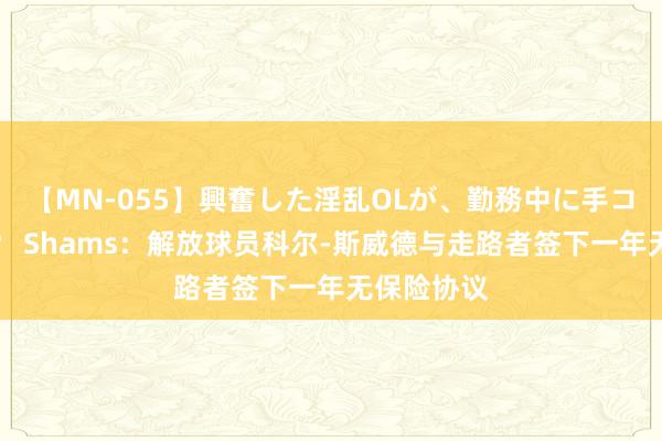 【MN-055】興奮した淫乱OLが、勤務中に手コキ！！？？ Shams：解放球员科尔-斯威德与走路者签下一年无保险协议