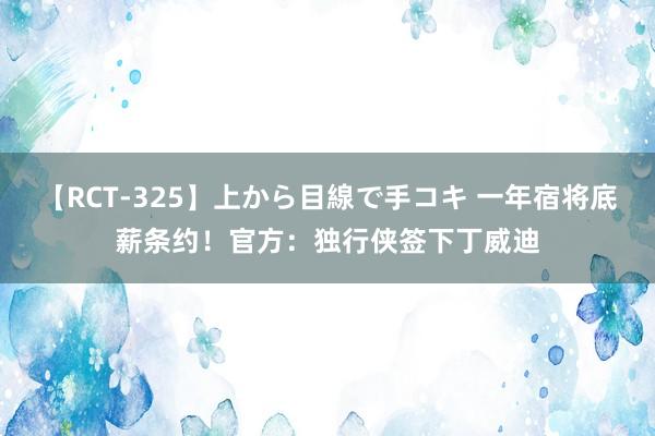 【RCT-325】上から目線で手コキ 一年宿将底薪条约！官方：独行侠签下丁威迪