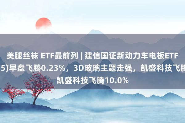 美腿丝袜 ETF最前列 | 建信国证新动力车电板ETF(159775)早盘飞腾0.23%，3D玻璃主题走强，凯盛科技飞腾10.0%