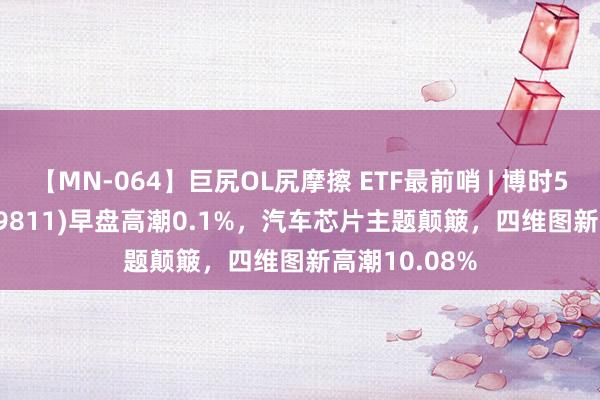 【MN-064】巨尻OL尻摩擦 ETF最前哨 | 博时5G50ETF(159811)早盘高潮0.1%，汽车芯片主题颠簸，四维图新高潮10.08%