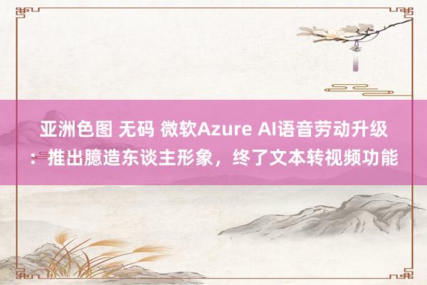 亚洲色图 无码 微软Azure AI语音劳动升级：推出臆造东谈主形象，终了文本转视频功能