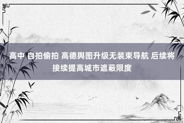 高中 自拍偷拍 高德舆图升级无装束导航 后续将接续提高城市遮蔽限度