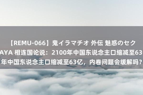 【REMU-066】鬼イラマチオ 外伝 魅惑のセクシーイラマチオ 芸能人AYA 相连国论说：2100年中国东说念主口缩减至63亿，内卷问题会缓解吗？