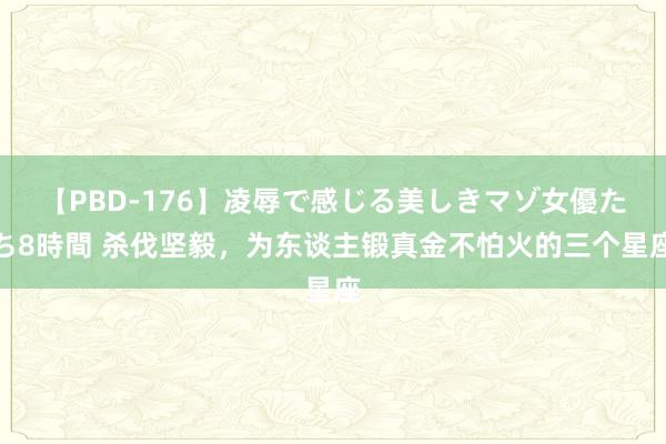 【PBD-176】凌辱で感じる美しきマゾ女優たち8時間 杀伐坚毅，为东谈主锻真金不怕火的三个星座