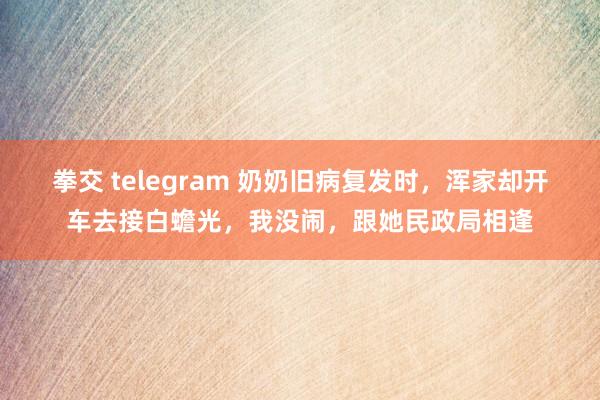 拳交 telegram 奶奶旧病复发时，浑家却开车去接白蟾光，我没闹，跟她民政局相逢