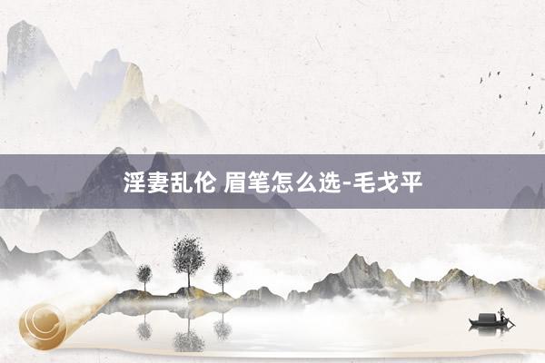 淫妻乱伦 眉笔怎么选-毛戈平