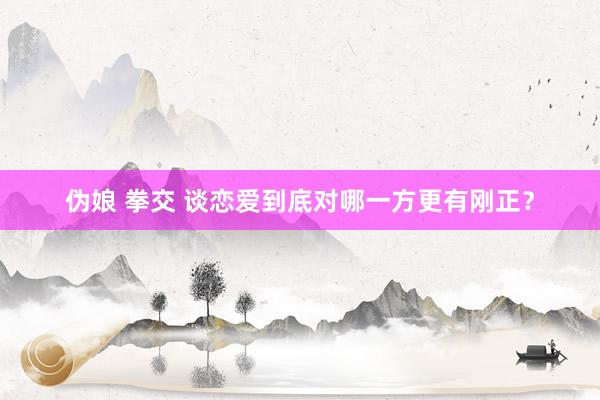 伪娘 拳交 谈恋爱到底对哪一方更有刚正？