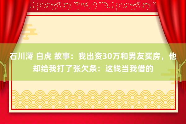石川澪 白虎 故事：我出资30万和男友买房，他却给我打了张欠条：这钱当我借的