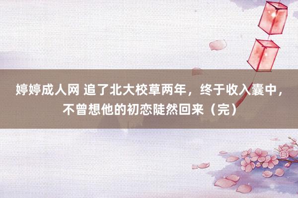 婷婷成人网 追了北大校草两年，终于收入囊中，不曾想他的初恋陡然回来（完）