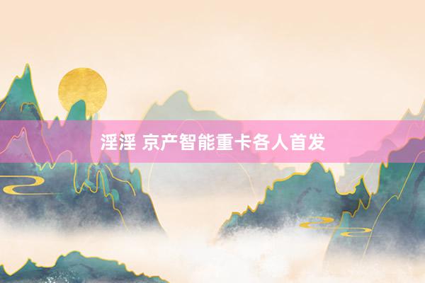 淫淫 京产智能重卡各人首发