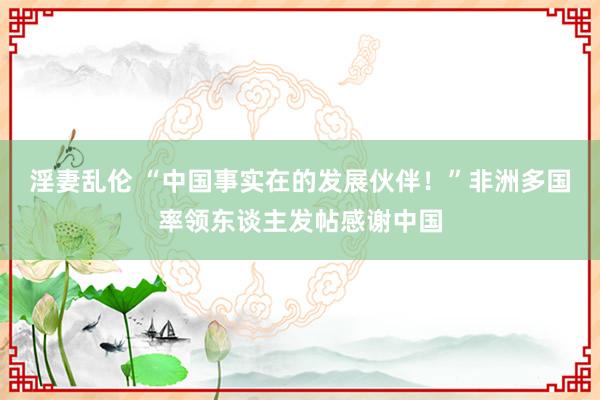 淫妻乱伦 “中国事实在的发展伙伴！”非洲多国率领东谈主发帖感谢中国
