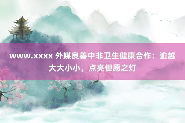 www.xxxx 外媒良善中非卫生健康合作：逾越大大小小，点亮但愿之灯