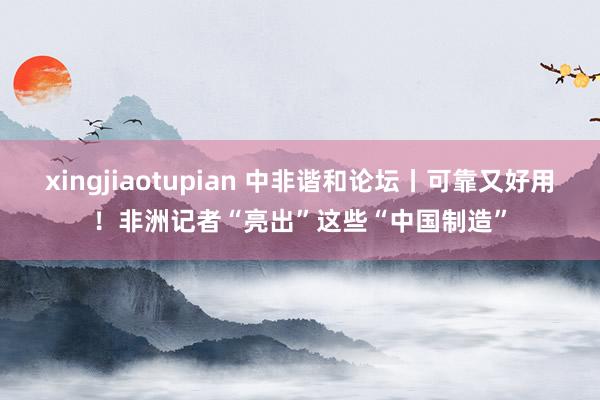 xingjiaotupian 中非谐和论坛丨可靠又好用！非洲记者“亮出”这些“中国制造”