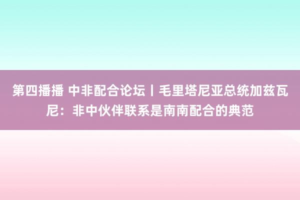 第四播播 中非配合论坛丨毛里塔尼亚总统加兹瓦尼：非中伙伴联系是南南配合的典范