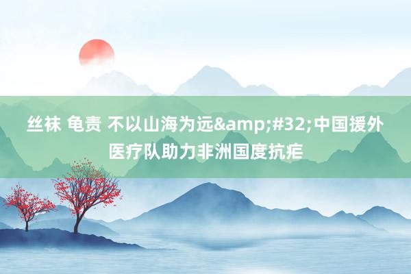 丝袜 龟责 不以山海为远&#32;中国援外医疗队助力非洲国度抗疟
