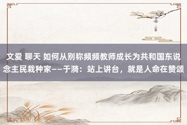 文爱 聊天 如何从别称频频教师成长为共和国东说念主民栽种家——于漪：站上讲台，就是人命在赞颂