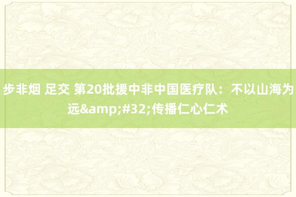 步非烟 足交 第20批援中非中国医疗队：不以山海为远&#32;传播仁心仁术