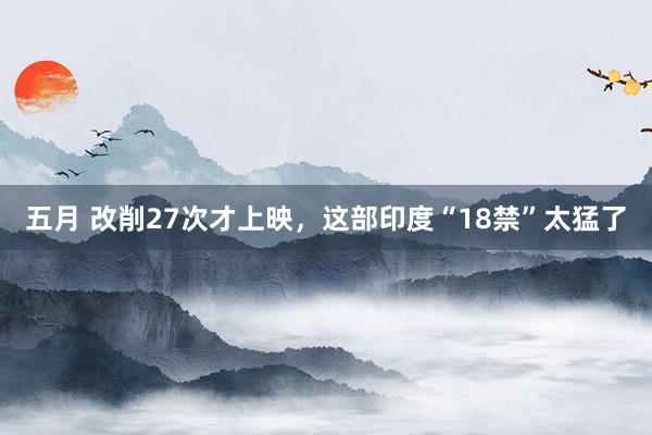五月 改削27次才上映，这部印度“18禁”太猛了