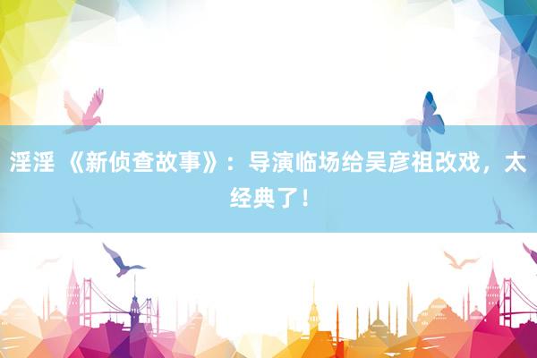 淫淫 《新侦查故事》:导演临场给吴彦祖改戏,太经典了!