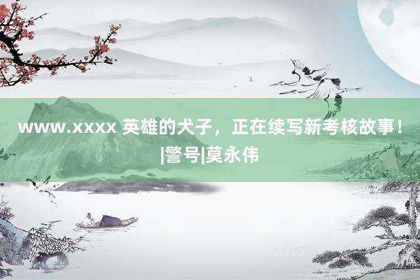 www.xxxx 英雄的犬子，正在续写新考核故事！|警号|莫永伟