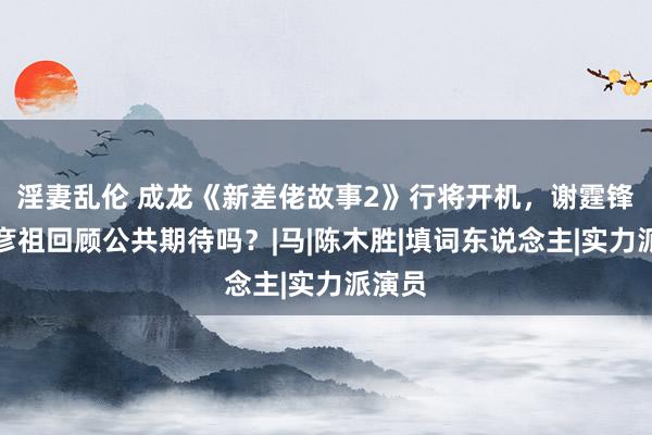 淫妻乱伦 成龙《新差佬故事2》行将开机，谢霆锋和吴彦祖回顾公共期待吗？|马|陈木胜|填词东说念主|实力派演员