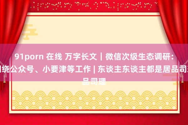 91porn 在线 万字长文｜微信次级生态调研：围绕公众号、小要津等工作 | 东谈主东谈主都是居品司理