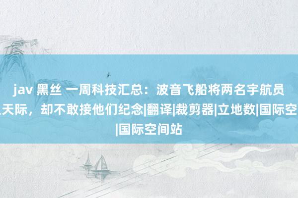jav 黑丝 一周科技汇总：波音飞船将两名宇航员奉上天际，却不敢接他们纪念|翻译|裁剪器|立地数|国际空间站
