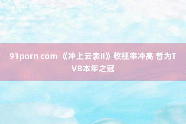 91porn com 《冲上云表II》收视率冲高 暂为TVB本年之冠