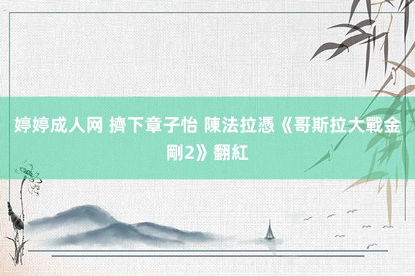 婷婷成人网 擠下章子怡 陳法拉憑《哥斯拉大戰金剛2》翻紅