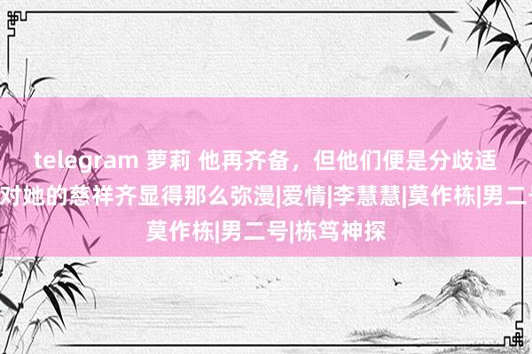 telegram 萝莉 他再齐备，但他们便是分歧适，以至于他对她的慈祥齐显得那么弥漫|爱情|李慧慧|莫作栋|男二号|栋笃神探