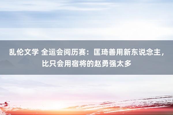 乱伦文学 全运会阅历赛：匡琦善用新东说念主，比只会用宿将的赵勇强太多