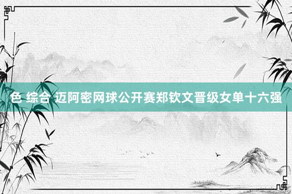 色 综合 迈阿密网球公开赛郑钦文晋级女单十六强