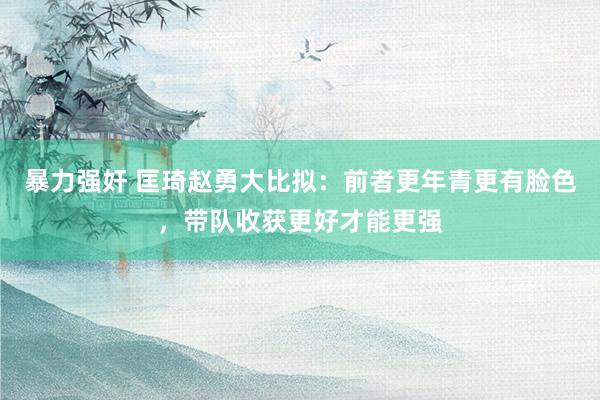 暴力强奸 匡琦赵勇大比拟：前者更年青更有脸色，带队收获更好才能更强