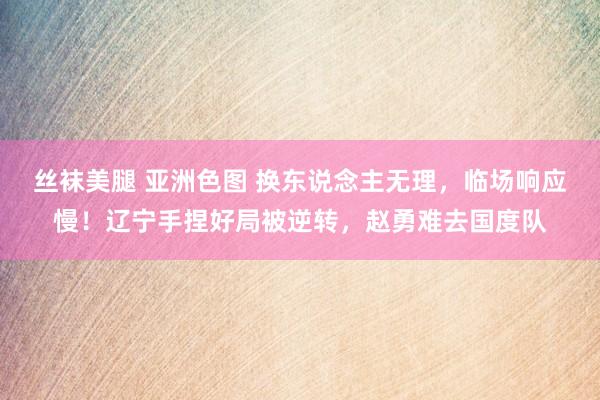 丝袜美腿 亚洲色图 换东说念主无理，临场响应慢！辽宁手捏好局被逆转，赵勇难去国度队