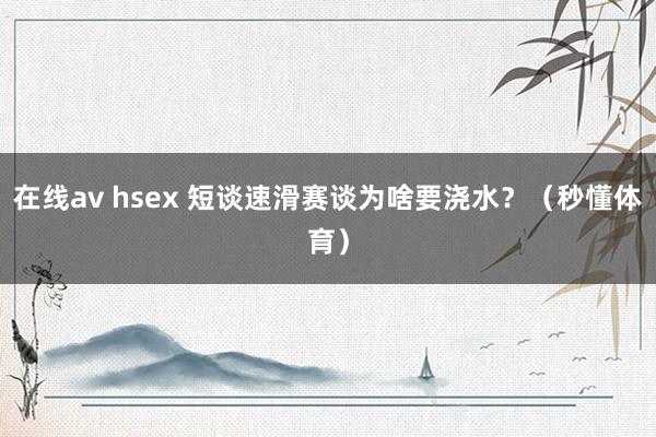 在线av hsex 短谈速滑赛谈为啥要浇水？（秒懂体育）