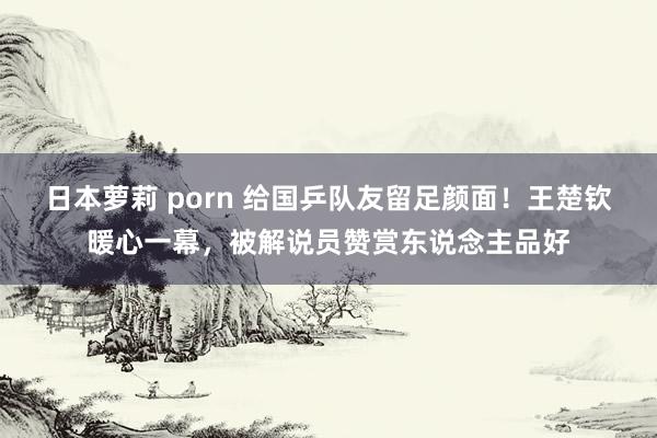 日本萝莉 porn 给国乒队友留足颜面！王楚钦暖心一幕，被解说员赞赏东说念主品好