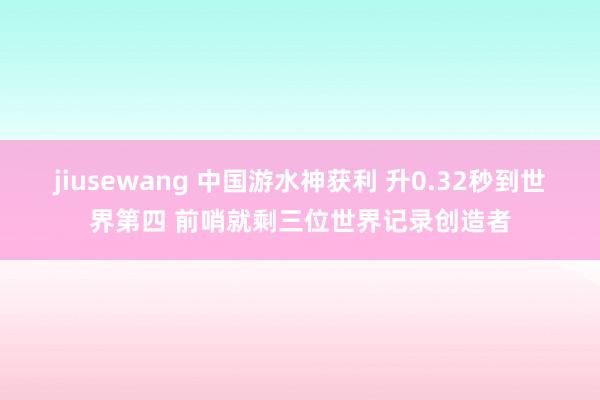 jiusewang 中国游水神获利 升0.32秒到世界第四 前哨就剩三位世界记录创造者