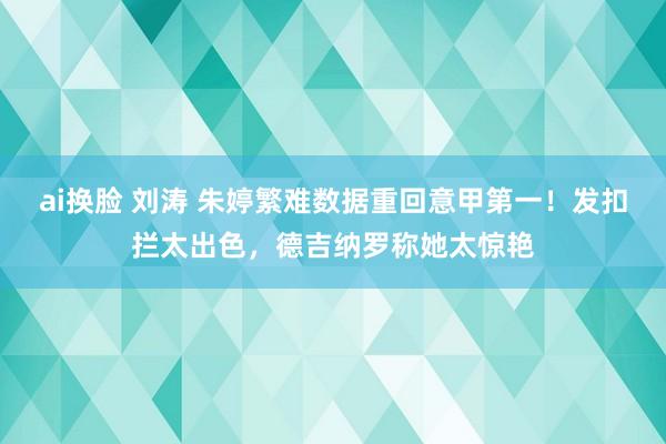 ai换脸 刘涛 朱婷繁难数据重回意甲第一！发扣拦太出色，德吉纳罗称她太惊艳