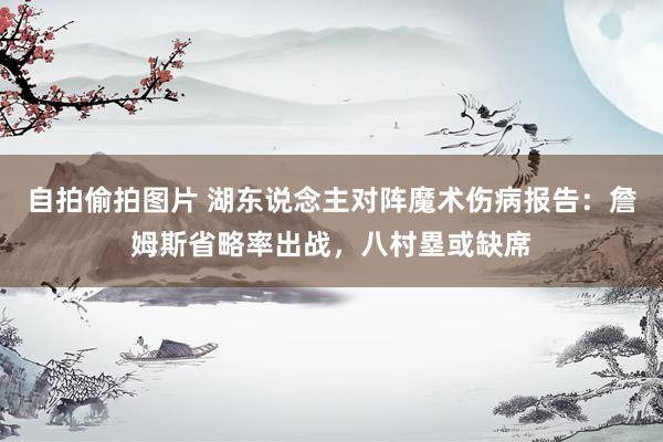 自拍偷拍图片 湖东说念主对阵魔术伤病报告：詹姆斯省略率出战，八村塁或缺席