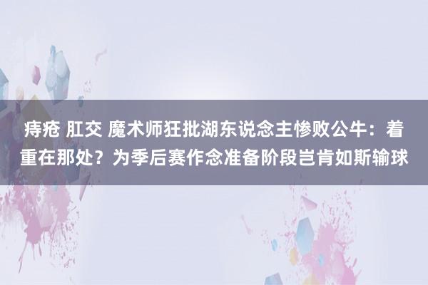 痔疮 肛交 魔术师狂批湖东说念主惨败公牛：着重在那处？为季后赛作念准备阶段岂肯如斯输球