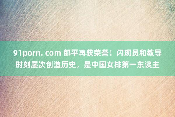 91porn. com 郎平再获荣誉！闪现员和教导时刻屡次创造历史，是中国女排第一东谈主