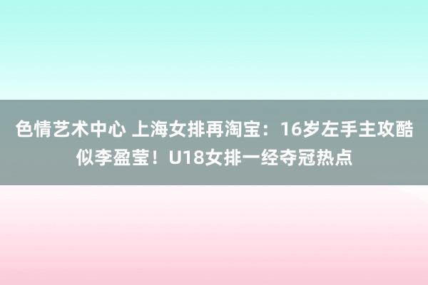 色情艺术中心 上海女排再淘宝：16岁左手主攻酷似李盈莹！U18女排一经夺冠热点