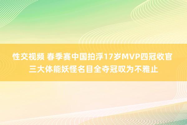 性交视频 春季赛中国拍浮17岁MVP四冠收官 三大体能妖怪名目全夺冠叹为不雅止