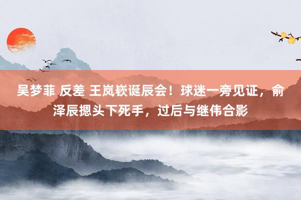 吴梦菲 反差 王岚嵚诞辰会！球迷一旁见证，俞泽辰摁头下死手，过后与继伟合影