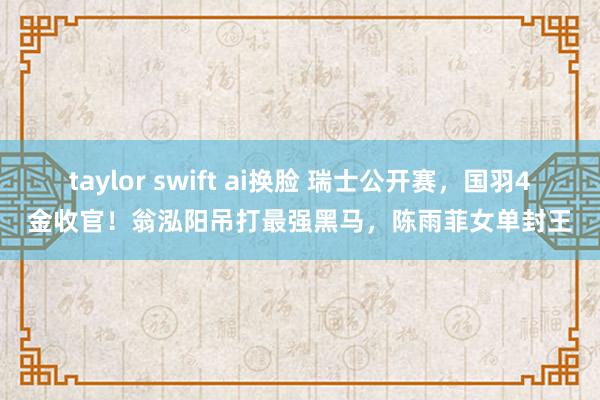 taylor swift ai换脸 瑞士公开赛，国羽4金收官！翁泓阳吊打最强黑马，陈雨菲女单封王